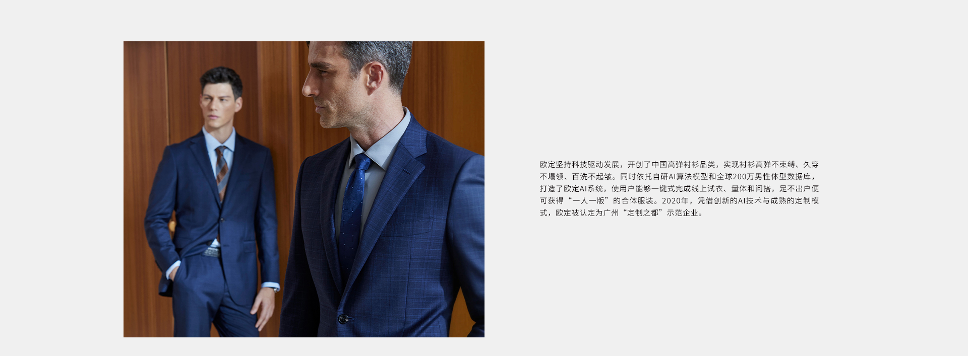 欧定坚持科技驱动发展，开创了中国高弹衬衫品类，实现衬衫高弹不束缚、久穿不领、百洗不起皱。同时依托自研AI算法模型和全球200万男性体型数据库，打造了业内领先的欧定AI系统，使用户能够一键式完成线上试衣、量体和问搭，足不出户便可获得“一人一版”的合体服装。2020年，凭借领先的AI技术与成熟的定制模式，欧定被认定为广州“定制之都”示范企业。